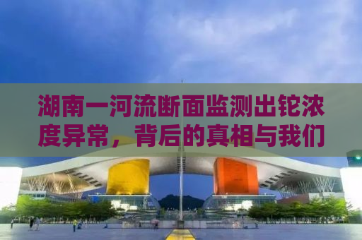 湖南一河流断面监测出铊浓度异常，背后的真相与我们的责任