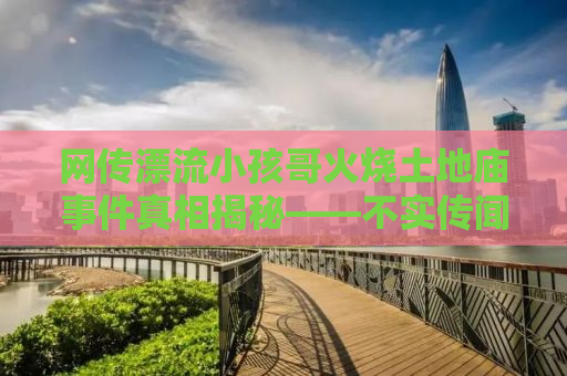 网传漂流小孩哥火烧土地庙事件真相揭秘——不实传闻的背后