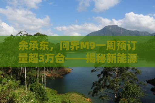 余承东，问界M9一周预订量超3万台——揭秘新能源汽车行业的新里程碑