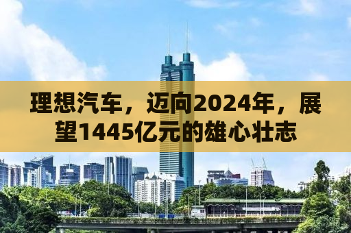 理想汽车，迈向2024年，展望1445亿元的雄心壮志