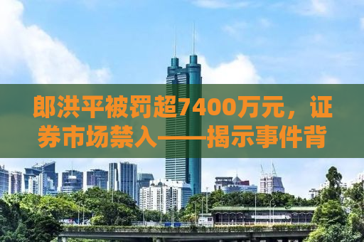 郎洪平被罚超7400万元，证券市场禁入——揭示事件背后的真相与启示