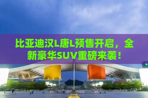 比亚迪汉L唐L预售开启，全新豪华SUV重磅来袭！