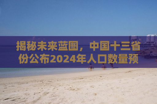 揭秘未来蓝图，中国十三省份公布2024年人口数量预测报告